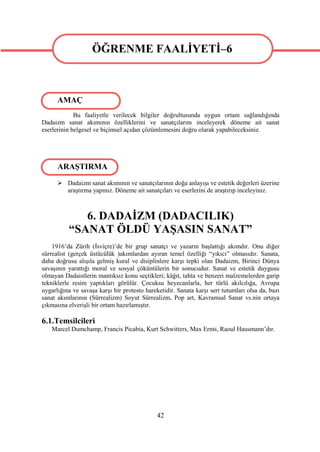 ÖĞRENME FAALİYETİ–6

                   ÖĞRENME FAALİYETİ–6

      AMAÇ
             Bu faaliyetle verilecek bilgiler doğrultusunda uygun ortam sağlandığında
Dadaizm sanat akımının özelliklerini ve sanatçılarını inceleyerek döneme ait sanat
eserlerinin belgesel ve biçimsel açıdan çözümlemesini doğru olarak yapabileceksiniz.




      ARAŞTIRMA
       Dadaizm sanat akımının ve sanatçılarının doğa anlayışı ve estetik değerleri üzerine
        araştırma yapınız. Döneme ait sanatçıları ve eserlerini de araştırıp inceleyiniz.



             6. DADAİZM (DADACILIK)
          “SANAT ÖLDÜ YAŞASIN SANAT”
    1916’da Zürih (İsviçre)’de bir grup sanatçı ve yazarın başlattığı akımdır. Onu diğer
sürrealist (gerçek üstücülük )akımlardan ayıran temel özelliği “yıkıcı” olmasıdır. Sanata,
daha doğrusu alışıla gelmiş kural ve disiplinlere karşı tepki olan Dadaizm, Birinci Dünya
savaşının yarattığı moral ve sosyal çöküntülerin bir sonucudur. Sanat ve estetik duygusu
olmayan Dadaistlerin mantıksız konu seçtikleri; kâğıt, tahta ve benzeri malzemelerden garip
tekniklerle resim yaptıkları görülür. Çocuksu heyecanlarla, her türlü akılcılığa, Avrupa
uygarlığına ve savaşa karşı bir protesto hareketidir. Sanata karşı sert tutumları olsa da, bazı
sanat akımlarının (Sürrealizm) Soyut Sürrealizm, Pop art, Kavramsal Sanat vs.nin ortaya
çıkmasına elverişli bir ortam hazırlamıştır.

6.1.Temsilcileri
   Marcel Dumchamp, Francis Picabia, Kurt Schwitters, Max Ernts, Raoul Hausmann’dır.




                                              42
 