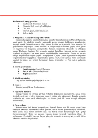 Kullanılacak araç gereçler:
          İncelenecek döneme ait eserler
          Dönemle ilgili yazılı, görsel bilgiler
          Dvd, vcd
          İnternet, galeri, müze kaynakları
          Kalem, kağıt

1. Araştırma: Marcel Duchamp (1887-1968):
    Sanatın alışılagelmiş anlatım biçimlerine karşı bir tutum benimseyen Marcel Duchamp,
sanat yapıtı ile gündelik nesneler arasındaki ayrımı ortadan kaldırmayı amaçlamıştır.
Yerleşik estetik ölçütlerden nefret edişi, sanatta devrime yol açan ünlü “hazır nesneler”ini
geliştirmesini sağlamıştır. “Hazır nesneler”’in ortaya çıkışı ile birlikte, çağdaş sanat, yaratı
ve eleştirinin bir bireşimine dönüşmüştür. Sanatın, izleyicinin bilincinde var olduğuna
inanan Duchamp, herhangi bir nesnenin sanatsal karşılığını üretmek yerine, nesnenin
kendisini sergileyerek bir sanat yapıtı yaratabileceğini savunmuştur. Bunun en çarpıcı
örneği, bir pisuardan oluşan “Çeşme” adlı yapıtıdır. “Çeşme” , sanat olgusunun bu bağlamda
sorgulanmasının vazgeçilmez simgesi haline gelmiş ve 20.yy.ın özellikle ikinci yarısındaki
sanatsal tavırların söz gelimi Kavramsal Sanat, Minimalist ve Pop Art’ın gelişimin
etkilemiştir.

2. Eserin genel tanımı
           Sanatçının adı : Marcel Duchamp
           Eserin adı : Çikolata Değirmeni
           Yapım yılı : 1914

3. Madde ve teknik :
    t.ü.y.b(tuval üzerine yağlı boya) 65x54 cm

4. Konu :
    Kompozisyon ( Nesne ile düzenleme)

5. Figürlerin durumu
    Sanatçı burada bir vitrinde gördüğü Çikolata değirmenini resmetmiştir. Koyu zemin
üzerinde sıcak sarı - kahve tonlarında nesneyi olduğu gibi aktarmıştır. Burada nesnenin
kendisinin de sanat eseri olabileceğini ve bunun yeni bir sanat tekniği olduğunu
betimlemiştir.

6. Form ve inşa
    Kompozisyon türü kapalı kompozisyon, dairesel formu olan bir nesne resme konu
olmuştur. Derinlik; silindirlerin üstten yandan, farklı açıdan görünümleriyle verilmiştir.
Renk olarak koyu zemin üzerinde sıcak sarı, kahve tonları kullanılmıştır. Işık –gölge
önemsenmemiştir. Ritim ise eşyanın yapısını içeren yuvarlak biçimlerin tekrarı ile
sağlanmıştır. Zemindeki koyu ve durgun yüzey ile nesnenin sıcak rengi ve yuvarlak biçim
tekrarı da birbirini dengelemiştir.



                                              46
 