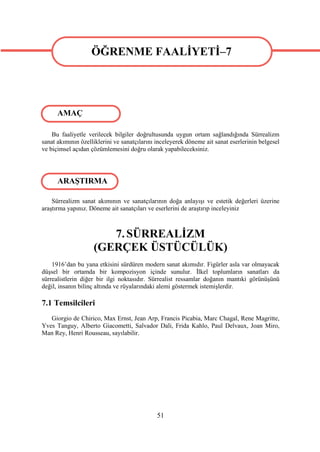 ÖĞRENME FAALİYETİ–7
                   ÖĞRENME FAALİYETİ–7


      AMAÇ

    Bu faaliyetle verilecek bilgiler doğrultusunda uygun ortam sağlandığında Sürrealizm
sanat akımının özelliklerini ve sanatçılarını inceleyerek döneme ait sanat eserlerinin belgesel
ve biçimsel açıdan çözümlemesini doğru olarak yapabileceksiniz.




      ARAŞTIRMA

    Sürrealizm sanat akımının ve sanatçılarının doğa anlayışı ve estetik değerleri üzerine
araştırma yapınız. Döneme ait sanatçıları ve eserlerini de araştırıp inceleyiniz



                       7. SÜRREALİZM
                    (GERÇEK ÜSTÜCÜLÜK)
    1916’dan bu yana etkisini sürdüren modern sanat akımıdır. Figürler asla var olmayacak
düşsel bir ortamda bir kompozisyon içinde sunulur. İlkel toplumların sanatları da
sürrealistlerin diğer bir ilgi noktasıdır. Sürrealist ressamlar doğanın mantıki görünüşünü
değil, insanın bilinç altında ve rüyalarındaki alemi göstermek istemişlerdir.

7.1 Temsilcileri
   Giorgio de Chirico, Max Ernst, Jean Arp, Francis Picabia, Marc Chagal, Rene Magritte,
Yves Tanguy, Alberto Giacometti, Salvador Dali, Frida Kahlo, Paul Delvaux, Joan Miro,
Man Rey, Henri Rousseau, sayılabilir.




                                              51
 