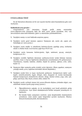 UYGULAMALI TEST

    Siz de Sürrealizm dönemine ait bir eser seçerek önerilen işlem basamaklarına göre eseri
inceleyiniz.

Kullanılacak araç gereçler :
    Araştırmalarınız      için    internetten,     Google     grafik    arama     motorundan
(www.allposters.com) konunuzla ilgili her türlü yazılı, görsel kaynaktan, dvd, vcd,
üniversitelerin sanat tarihi bölümleri, galeri ve müzelerden yararlanabilirsiniz.

1. Seçtiğiniz sanatçı ve eseri hakkında araştırma yapınız.

2. Seçtiğiniz eserin genel tanımını yapınız.( Sanatçının adı, eserin adı, yapım yılı,
   bulunduğu yer varsa yazınız.)

3. Seçtiğiniz eserin madde ve tekniklerini belirtiniz.(Eserin yapıldığı yüzey, kullanılan
   teknik ve ebatlar örnek: tuval üzerine yağlı boya 45x55 cm)

4. Seçtiğiniz eserin konusunu belirtin.(portre, figür, natürmort, peyzaj, enteriyör,
   kompozisyon vb.)

5. Seçtiğiniz eserdeki figürlerin durumunu açıklayınız.(resim içinde bulunan manzara
   motifleri, insan ve hayvan figürlerinin durumlarının yorumlanması) (Ne görüyorsunuz?
   Tanımlayınız, insanlar, kadınlar, erkekler, küçük kız portresi, eğlence, evler, nehir,
   kuşlar vs)

6. Sanatçının diğer sanatçılar grubu içindeki yerini öğreniniz. (Bunu yaparken; sanatçının
   yetiştiği zaman, çevre, toplumun üzerindeki etkisini düşününüz.)

7. Seçtiğiniz eserde form ve inşayı inceleyerek açıklayınız. (kompozisyon tipleri: açık-
   kapalı, simetrik-asimetrik, üçgen, dörtgen, daire, diyagonel vb. resmin kuruluşunda
   bulunan kompozisyon elemanlarının durumu: denge, hareket (ritim), çizgi, renk, ışık-
   gölge, açık-koyu, leke, biçim, armoni, doku, mekan vb)

8. Seçtiğiniz eserde verilmek istenen özü yazınız.(Resmin düşünce yönünden değeri, esas
   anlatılmak isteneni (içerik-yargı-sonuç) yazınız.)

           Öğrendiklerinizin ışığında, siz de incelediğiniz eseri kendi gözünüzle görüp
            yorumlayınız. Aynı işlemi arkadaşlarınızla birlikte tartışarak yorumlayınız ve
            argılayınız.
           Bu konuda başka sanatçıların eserlerini, sanat dergilerindeki eleştirmenlerin
            yorumlarını, sanat analizi yapan belgeselleri ayrıntılı inceleyiniz. Böylece
            deneyim kazanacak pratik, davranacaksınız.



                                            56
 