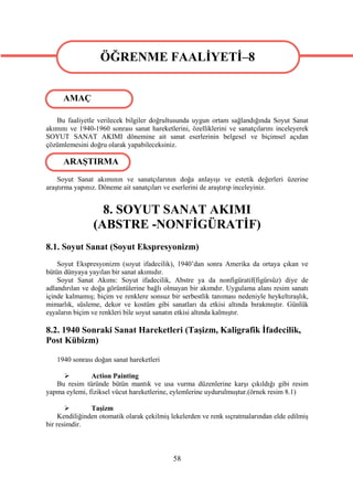 ÖĞRENME FAALİYETİ–8
                  ÖĞRENME FAALİYETİ–8
      AMAÇ

   Bu faaliyetle verilecek bilgiler doğrultusunda uygun ortam sağlandığında Soyut Sanat
akımını ve 1940-1960 sonrası sanat hareketlerini, özelliklerini ve sanatçılarını inceleyerek
SOYUT SANAT AKIMI dönemine ait sanat eserlerinin belgesel ve biçimsel açıdan
çözümlemesini doğru olarak yapabileceksiniz.

      ARAŞTIRMA
    Soyut Sanat akımının ve sanatçılarının doğa anlayışı ve estetik değerleri üzerine
araştırma yapınız. Döneme ait sanatçıları ve eserlerini de araştırıp inceleyiniz.


                  8. SOYUT SANAT AKIMI
                (ABSTRE -NONFİGÜRATİF)
8.1. Soyut Sanat (Soyut Ekspresyonizm)
    Soyut Ekspresyonizm (soyut ifadecilik), 1940’dan sonra Amerika da ortaya çıkan ve
bütün dünyaya yayılan bir sanat akımıdır.
    Soyut Sanat Akımı: Soyut ifadecilik, Abstre ya da nonfigüratif(figürsüz) diye de
adlandırılan ve doğa görüntülerine bağlı olmayan bir akımdır. Uygulama alanı resim sanatı
içinde kalmamış; biçim ve renklere sonsuz bir serbestlik tanıması nedeniyle heykeltıraşlık,
mimarlık, süsleme, dekor ve kostüm gibi sanatları da etkisi altında bırakmıştır. Günlük
eşyaların biçim ve renkleri bile soyut sanatın etkisi altında kalmıştır.

8.2. 1940 Sonraki Sanat Hareketleri (Taşizm, Kaligrafik İfadecilik,
Post Kübizm)

   1940 sonrası doğan sanat hareketleri

              Action Painting
   Bu resim türünde bütün mantık ve usa vurma düzenlerine karşı çıkıldığı gibi resim
yapma eylemi, fiziksel vücut hareketlerine, eylemlerine uydurulmuştur.(örnek resim 8.1)

               Taşizm
     Kendiliğinden otomatik olarak çekilmiş lekelerden ve renk sıçratmalarından elde edilmiş
bir resimdir.



                                            58
 