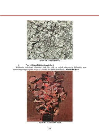 Resim 8.1:Jackson Pollack

             Post Kübizm(Kübizmin artçıları)
   Kübizmin birleşimci dönemini artık bir renk ve müzik dünyasıyla birleştirip aynı
zamanda resim yüzeyinde boyayla kalın bir doku elde etmişlerdir. Nicolas De Steal




                             Resim 8.2 :Nicholas De Steal


                                         59
 