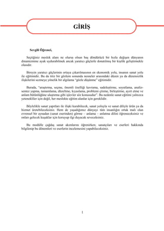 GİRİŞ
                                         GİRİŞ
      Sevgili Öğrenci,

    Seçtiğiniz meslek alanı ne olursa olsun baş döndürücü bir hızla değişen dünyanın
dinamizmine ayak uydurabilmek ancak yaratıcı güçlerle donatılmış bir kişilik geliştirmekle
olasıdır.

     Bireyin yaratıcı güçlerinin ortaya çıkarılmasının en ekonomik yolu, insanın sanat yolu
ile eğitimidir. Bu da titiz bir gözlem sonunda nesneler arasındaki düzen ya da düzensizlik
ilişkilerini sezmeye yönelik bir algılama “gözle düşünme” eğitimidir.

    Burada, “araştırma, seçme, önemli özelliği kavrama, sadeleştirme, soyutlama, analiz-
sentez yapma, tamamlama, düzeltme, kıyaslama, problemi çözme, birleştirme, ayırt etme ve
anlam bütünlüğüne ulaştırma gibi işlevler söz konusudur”. Bu nedenle sanat eğitimi yalnızca
yetenekliler için değil, her meslekte eğitim alanlar için gereklidir.

    Böylelikle sanat yapıtları ile ilişki kurabilecek, sanat yoluyla ve sanat diliyle ürün ya da
hizmet üretebileceksiniz. Hem de yaşadığımız dünyayı tüm insanlığın ortak malı olan
evrensel bir aynadan (sanat eserinden) görme – anlama – anlatma dilini öğreneceksiniz ve
onları gelecek kuşaklar için koruyup ilgi duyacak seveceksiniz.

    Bu modülle çağdaş sanat akımlarını öğrenirken; sanatçıları ve eserleri hakkında
bilgilenip bu dönemleri ve eserlerin incelemesini yapabileceksiniz.




                                               1
 