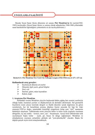 UYGULAMA FAALİYETİ


    Burada Soyut Sanat Akımı dönemine ait sanatçı Piet Mondrian’ın bir eserini(1942-
1943) inceleceğiz. (Soyut Sanat Akımı ve sonrası olarak adlandırılan 1940-1960 yıllarındaki
sanat hareketlerini öğrendiğiniz yöntemlerle siz de inceleyebilirsiniz.)




 Resim 8.11: Piet Mondrian New York City I (Boogie-woogie) (1942-1943) t.ü.y.b 127 x 127 cm

Kullanılacak araç gereçler:
          İncelenecek döneme ait eserler
          Dönemle ilgili yazılı, görsel bilgiler
          Dvd, vcd
          İnternet, galeri, müze kaynakları
          Kalem, kağıt

1. Araştırma Piet Mondrian
      Hollandalı ressam Mondrian yüzyılın başlarında bütün çağdaş batı resmini eserleriyle
olduğu kadar, kuramsal yazıları ve düşünceleriyle de derinden etkilemiştir. Saf geometrik
biçimlerin resim yüzeyi üzerinde dengeli ve ölçülü düzenler içinde dağılımını ön gören
resimleriyle, her tür karşıtlıktan arınmış düşünce biçimi arasında bir bağ bir ilişki
aramıştır.1920’ye doğru, sanatındaki kişiselliği simgeleyen üslup yani “sitil” aşamasına
bütünüyle ulaşmıştır. Tablolarında resim yüzeyini bölen ve kalın siyah çizgilerle sınırlanan
dörtgenler, üç ana renkle – kırmızı, mavi, sarı – boyanmıştır. Ayrıca kimi tablolarında renk
sayılamayan başka tonlar – siyah, gri, beyaz ile denge sağlanmıştır. Mondrian ve
arkadaşlarının yaymaya çalıştıkları görüşün adı “yeni-plastikçilik” olacaktı. Başka bir
değişle gerçek soyut resim amaçlanmaktaydı.

                                             64
 