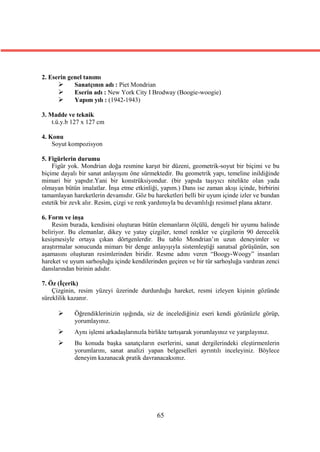 2. Eserin genel tanımı
           Sanatçının adı : Piet Mondrian
           Eserin adı : New York City I Brodway (Boogie-woogie)
           Yapım yılı : (1942-1943)

3. Madde ve teknik
    t.ü.y.b 127 x 127 cm

4. Konu
    Soyut kompozisyon

5. Figürlerin durumu
    Figür yok. Mondrian doğa resmine karşıt bir düzeni, geometrik-soyut bir biçimi ve bu
biçime dayalı bir sanat anlayışını öne sürmektedir. Bu geometrik yapı, temeline inildiğinde
mimari bir yapıdır.Yani bir konstrüksiyondur. (bir yapıda taşıyıcı nitelikte olan yada
olmayan bütün imalatlar. İnşa etme etkinliği, yapım.) Dans ise zaman akışı içinde, birbirini
tamamlayan hareketlerin devamıdır. Göz bu hareketleri belli bir uyum içinde izler ve bundan
estetik bir zevk alır. Resim, çizgi ve renk yardımıyla bu devamlılığı resimsel plana aktarır.

6. Form ve inşa
    Resim burada, kendisini oluşturan bütün elemanların ölçülü, dengeli bir uyumu halinde
beliriyor. Bu elemanlar, dikey ve yatay çizgiler, temel renkler ve çizgilerin 90 derecelik
kesişmesiyle ortaya çıkan dörtgenlerdir. Bu tablo Mondrian’ın uzun deneyimler ve
araştırmalar sonucunda mimarı bir denge anlayışıyla sistemleştiği sanatsal görüşünün, son
aşamasını oluşturan resimlerinden biridir. Resme adını veren “Boogy-Woogy” insanları
hareket ve uyum sarhoşluğu içinde kendilerinden geçiren ve bir tür sarhoşluğa vardıran zenci
danslarından birinin adıdır.

7. Öz (İçerik)
    Çizginin, resim yüzeyi üzerinde durdurduğu hareket, resmi izleyen kişinin gözünde
süreklilik kazanır.

           Öğrendiklerinizin ışığında, siz de incelediğiniz eseri kendi gözünüzle görüp,
            yorumlayınız.
           Aynı işlemi arkadaşlarınızla birlikte tartışarak yorumlayınız ve yargılayınız.
           Bu konuda başka sanatçıların eserlerini, sanat dergilerindeki eleştirmenlerin
            yorumlarını, sanat analizi yapan belgeselleri ayrıntılı inceleyiniz. Böylece
            deneyim kazanacak pratik davranacaksınız.




                                             65
 