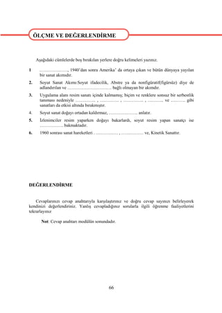 ÖLÇME VE DEĞERLENDİRME

ÖLÇME VE DEĞERLENDİRME
     Aşağıdaki cümlelerde boş bırakılan yerlere doğru kelimeleri yazınız.

1      .………………, 1940’dan sonra Amerika’ da ortaya çıkan ve bütün dünyaya yayılan
       bir sanat akımıdır.
2.     Soyut Sanat Akımı:Soyut ifadecilik, Abstre ya da nonfigüratif(figürsüz) diye de
       adlandırılan ve ………………………… bağlı olmayan bir akımdır.
3.     Uygulama alanı resim sanatı içinde kalmamış; biçim ve renklere sonsuz bir serbestlik
       tanıması nedeniyle ………….. , …………. , ………….. , ……….. ve ………. gibi
       sanatları da etkisi altında bırakmıştır.
4.     Soyut sanat doğayı ortadan kaldırmaz, ……………….. anlatır.
5.     İzlenimciler resim yaparken doğayı bakarlardı, soyut resim yapan sanatçı ise
       ……………. bakmaktadır.
6.     1960 sonrası sanat hareketleri . …………… , …………… ve, Kinetik Sanattır.




DEĞERLENDİRME


    Cevaplarınızı cevap anahtarıyla karşılaştırınız ve doğru cevap sayınızı belirleyerek
kendinizi değerlendiriniz. Yanlış cevapladığınız sorularla ilgili öğrenme faaliyetlerini
tekrarlayınız

        Not: Cevap anahtarı modülün sonundadır.




                                             66
 