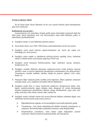 UYGULAMALI TEST

    Siz de Soyut Sanat Akımı dönemine ait bir eser seçerek önerilen işlem basamaklarına
göre eseri inceleyiniz.

Kullanılacak araç gereçler :
    Araştırmalarınız için internetten, Google grafik arama motorundan, konunuzla ilgili her
türlü yazılı, görsel kaynaktan, dvd, vcd, üniversitelerin sanat tarihi bölümleri, galeri ve
müzelerden yararlanabilirsiniz

1. Seçtiğiniz sanatçı ve eseri hakkında araştırma yapınız.

2. Soyut Sanat Akımı veya 1940- 1960 Sonrası sanat hareketlerine ait bir eser seçiniz.

3. Seçtiğiniz eserin genel tanımını yapınız.(Sanatçının adı, eserin adı, yapım yılı,
   bulunduğu yer varsa yazınız.)

4. Seçtiğiniz eserin madde ve tekniklerini belirtiniz.(Eserin yapıldığı yüzey, kullanılan
   teknik ve ebatlar örnek: tuval üzerine yağlı boya 45x55 cm)

5. Seçtiğiniz eserin konusunu belirtiniz.(portre, figür, natürmort, peyzaj, enteriyör,
   kompozisyon vb.)

6. Seçtiğiniz eserdeki figürlerin durumunu açıklayınız.(resim içinde bulunan manzara
   motifleri, insan ve hayvan figürlerinin durumlarının yorumlanması) (Ne görüyorsunuz?
   Tanımlayınız, insanlar, kadınlar, erkekler, küçük kız portresi, eğlence, evler, nehir,
   kuşlar vs)

7. Sanatçının diğer sanatçılar grubu içindeki yerini öğreniniz. (Bunu yaparken; sanatçının
   yetiştiği zaman, çevre, toplumun üzerindeki etkisini düşününüz.)

8. Seçtiğiniz eserde form ve inşayı inceleyerek açıklayınız. (kompozisyon tipleri: açık-
   kapalı, simetrik-asimetrik, üçgen, dörtgen, daire, diyagonal vb. resmin kuruluşunda
   bulunan kompozisyon elemanlarının durumu: denge, hareket(ritim), çizgi, renk, ışık-
   gölge, açık-koyu, leke, biçim, armoni, doku, mekan vb)

9. Seçtiğiniz eserde verilmek istenen özü yazınız.(Resmin düşünce yönünden değeri, esas
   anlatılmak isteneni (içerik-yargı-sonuç) yazınız.)

           Öğrendiklerinizin ışığında, siz de incelediğiniz eseri kendi gözünüzle görüp
           Yorumlayınız. Aynı işlemi arkadaşlarınızla birlikte tartışarak yorumlayınız ve
            yargılayın. Bu konuda başka sanatçıların eserlerini, sanat dergilerindeki
           Eleştirmenlerin yorumlarını, sanat analizi yapan belgeselleri           ayrıntılı
            inceleyiniz. Böylece deneyim kazanacak pratik, davranacaksınız.


                                            67
 