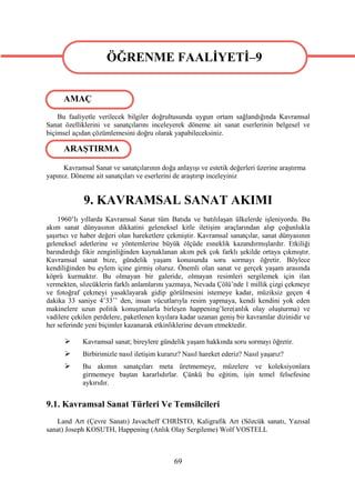 ÖĞRENME FAALİYETİ–9
                   ÖĞRENME FAALİYETİ–9
      AMAÇ
    Bu faaliyetle verilecek bilgiler doğrultusunda uygun ortam sağlandığında Kavramsal
Sanat özelliklerini ve sanatçılarını inceleyerek döneme ait sanat eserlerinin belgesel ve
biçimsel açıdan çözümlemesini doğru olarak yapabileceksiniz.

      ARAŞTIRMA

      Kavramsal Sanat ve sanatçılarının doğa anlayışı ve estetik değerleri üzerine araştırma
yapınız. Döneme ait sanatçıları ve eserlerini de araştırıp inceleyiniz


             9. KAVRAMSAL SANAT AKIMI
    1960’lı yıllarda Kavramsal Sanat tüm Batıda ve batılılaşan ülkelerde işleniyordu. Bu
akım sanat dünyasının dikkatini geleneksel kitle iletişim araçlarından alıp çoğunlukla
şaşırtıcı ve haber değeri olan hareketlere çekmiştir. Kavramsal sanatçılar, sanat dünyasının
geleneksel adetlerine ve yöntemlerine büyük ölçüde esneklik kazandırmışlardır. Etkiliği
barındırdığı fikir zenginliğinden kaynaklanan akım pek çok farklı şekilde ortaya çıkmıştır.
Kavramsal sanat bize, gündelik yaşam konusunda soru sormayı öğretir. Böylece
kendiliğinden bu eylem içine girmiş oluruz. Önemli olan sanat ve gerçek yaşam arasında
köprü kurmaktır. Bu olmayan bir galeride, olmayan resimleri sergilemek için ilan
vermekten, sözcüklerin farklı anlamlarını yazmaya, Nevada Çölü’nde 1 millik çizgi çekmeye
ve fotoğraf çekmeyi yasaklayarak gidip görülmesini istemeye kadar, müziksiz geçen 4
dakika 33 saniye 4’33’’ den, insan vücutlarıyla resim yapmaya, kendi kendini yok eden
makinelere uzun politik konuşmalarla birleşen happening’lere(anlık olay oluşturma) ve
vadilere çekilen perdelere, paketlenen kıyılara kadar uzanan geniş bir kavramlar dizinidir ve
her seferinde yeni biçimler kazanarak etkinliklerine devam etmektedir.

           Kavramsal sanat; bireylere gündelik yaşam hakkında soru sormayı öğretir.
           Birbirimizle nasıl iletişim kurarız? Nasıl hareket ederiz? Nasıl yaşarız?
           Bu akımın sanatçıları meta üretmemeye, müzelere ve koleksiyonlara
            girmemeye baştan kararlıdırlar. Çünkü bu eğitim, işin temel felsefesine
            aykırıdır.


9.1. Kavramsal Sanat Türleri Ve Temsilcileri
    Land Art (Çevre Sanatı) Javacheff CHRİSTO, Kaligrafik Art (Sözcük sanatı, Yazısal
sanat) Joseph KOSUTH, Happening (Anlık Olay Sergileme) Wolf VOSTELL



                                             69
 
