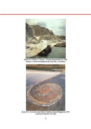 Resim 9.3 :Christo ve Jeanne – Claude Paketlenmiş kıyı 1969
     Kumaş ve 50 km uzunluğunda ip Little Boy, Avustralya




Resim 9.4 : Çevresel sanat Robert Smithson Spiral Dalgakıran 1970
                   Amerika’da Büyük Tuz Gölü

                               71
 