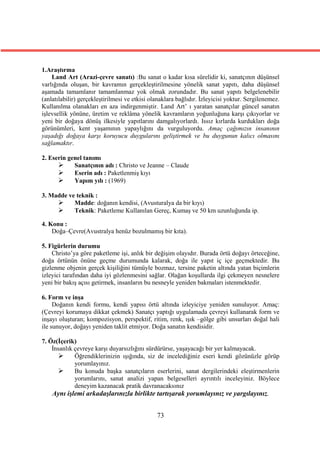 1.Araştırma
    Land Art (Arazi-çevre sanatı) :Bu sanat o kadar kısa sürelidir ki, sanatçının düşünsel
varlığında oluşan, bir kavramın gerçekleştirilmesine yönelik sanat yapıtı, daha düşünsel
aşamada tamamlanır tamamlanmaz yok olmak zorundadır. Bu sanat yapıtı belgelenebilir
(anlatılabilir) gerçekleştirilmesi ve etkisi olanaklara bağlıdır. İzleyicisi yoktur. Sergilenemez.
Kullanılma olanakları en aza indirgenmiştir. Land Art’ ı yaratan sanatçılar güncel sanatın
işlevsellik yönüne, üretim ve reklâma yönelik kavramların yoğunluğuna karşı çıkıyorlar ve
yeni bir doğaya dönüş ilkesiyle yapıtlarını damgalıyorlardı. Issız kırlarda kurdukları doğa
görünümleri, kent yaşamının yapaylığını da vurguluyordu. Amaç çağımızın insanının
yaşadığı doğaya karşı koruyucu duygularını geliştirmek ve bu duygunun kalıcı olmasını
sağlamaktır.

2. Eserin genel tanımı
           Sanatçının adı : Christo ve Jeanne – Claude
           Eserin adı : Paketlenmiş kıyı
           Yapım yılı : (1969)

3. Madde ve teknik :
          Madde: doğanın kendisi, (Avusturalya da bir kıyı)
          Teknik: Paketleme Kullanılan Gereç, Kumaş ve 50 km uzunluğunda ip.

4. Konu :
    Doğa–Çevre(Avustralya henüz bozulmamış bir kıta).

5. Figürlerin durumu
    Christo’ya göre paketleme işi, anlık bir değişim olayıdır. Burada örtü doğayı örteceğine,
doğa örtünün önüne geçme durumunda kalarak, doğa ile yapıt iç içe geçmektedir. Bu
gizlenme objenin gerçek kişiliğini tümüyle bozmaz, tersine paketin altında yatan biçimlerin
izleyici tarafından daha iyi gözlenmesini sağlar. Olağan koşullarda ilgi çekmeyen nesnelere
yeni bir bakış açısı getirmek, insanların bu nesneyle yeniden bakmaları istenmektedir.

6. Form ve inşa
     Doğanın kendi formu, kendi yapısı örtü altında izleyiciye yeniden sunuluyor. Amaç:
(Çevreyi korumaya dikkat çekmek) Sanatçı yaptığı uygulamada çevreyi kullanarak form ve
inşayı oluşturan; kompozisyon, perspektif, ritim, renk, ışık –gölge gibi unsurları doğal hali
ile sunuyor, doğayı yeniden taklit etmiyor. Doğa sanatın kendisidir.

7. Öz(İçerik)
    İnsanlık çevreye karşı duyarsızlığını sürdürürse, yaşayacağı bir yer kalmayacak.
            Öğrendiklerinizin ışığında, siz de incelediğiniz eseri kendi gözünüzle görüp
             yorumlayınız.
            Bu konuda başka sanatçıların eserlerini, sanat dergilerindeki eleştirmenlerin
             yorumlarını, sanat analizi yapan belgeselleri ayrıntılı inceleyiniz. Böylece
             deneyim kazanacak pratik davranacaksınız
    Aynı işlemi arkadaşlarınızla birlikte tartışarak yorumlayınız ve yargılayınız.


                                               73
 