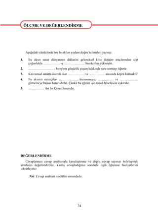 ÖLÇME VE DEĞERLENDİRME

ÖLÇME VE DEĞERLENDİRME



     Aşağıdaki cümlelerde boş bırakılan yerlere doğru kelimeleri yazınız.

1.     Bu akım sanat dünyasının dikkatini geleneksel kitle iletişim araçlarından alıp
       çoğunlukla ……………. ve ……………….. hareketlere çekmiştir.
2.     …………………… ; bireylere gündelik yaşam hakkında soru sormayı öğretir.
3.     Kavramsal sanatta önemli olan ……………. ve …………… arasında köprü kurmaktır
4.     Bu akımın sanatçıları ……………… üretmemeye, …………… ve ……………...
       girmemeye baştan kararlıdırlar. Çünkü bu eğitim işin temel felsefesine aykırıdır.
5.     …………… Art bir Çevre Sanatıdır.




DEĞERLENDİRME
    Cevaplarınızı cevap anahtarıyla karşılaştırınız ve doğru cevap sayınızı belirleyerek
kendinizi değerlendiriniz. Yanlış cevapladığınız sorularla ilgili öğrenme faaliyetlerini
tekrarlayınız

        Not: Cevap anahtarı modülün sonundadır.




                                             74
 
