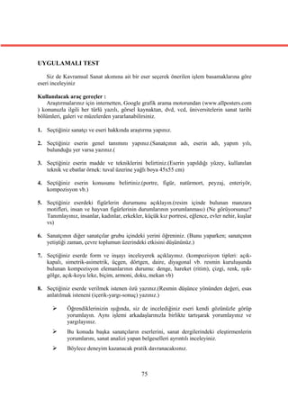 UYGULAMALI TEST

    Siz de Kavramsal Sanat akımına ait bir eser seçerek önerilen işlem basamaklarına göre
eseri inceleyiniz

Kullanılacak araç gereçler :
    Araştırmalarınız için internetten, Google grafik arama motorundan (www.allposters.com
) konunuzla ilgili her türlü yazılı, görsel kaynaktan, dvd, vcd, üniversitelerin sanat tarihi
bölümleri, galeri ve müzelerden yararlanabilirsiniz.

1. Seçtiğiniz sanatçı ve eseri hakkında araştırma yapınız.

2. Seçtiğiniz eserin genel tanımını yapınız.(Sanatçının adı, eserin adı, yapım yılı,
   bulunduğu yer varsa yazınız.(

3. Seçtiğiniz eserin madde ve tekniklerini belirtiniz.(Eserin yapıldığı yüzey, kullanılan
   teknik ve ebatlar örnek: tuval üzerine yağlı boya 45x55 cm)

4. Seçtiğiniz eserin konusunu belirtiniz.(portre, figür, natürmort, peyzaj, enteriyör,
   kompozisyon vb.)

5. Seçtiğiniz eserdeki figürlerin durumunu açıklayın.(resim içinde bulunan manzara
   motifleri, insan ve hayvan figürlerinin durumlarının yorumlanması) (Ne görüyorsunuz?
   Tanımlayınız, insanlar, kadınlar, erkekler, küçük kız portresi, eğlence, evler nehir, kuşlar
   vs)

6. Sanatçının diğer sanatçılar grubu içindeki yerini öğreniniz. (Bunu yaparken; sanatçının
   yetiştiği zaman, çevre toplumun üzerindeki etkisini düşününüz.)

7. Seçtiğiniz eserde form ve inşayı inceleyerek açıklayınız. (kompozisyon tipleri: açık-
   kapalı, simetrik-asimetrik, üçgen, dörtgen, daire, diyagonal vb. resmin kuruluşunda
   bulunan kompozisyon elemanlarının durumu: denge, hareket (ritim), çizgi, renk, ışık-
   gölge, açık-koyu leke, biçim, armoni, doku, mekan vb)

8. Seçtiğiniz eserde verilmek istenen özü yazınız.(Resmin düşünce yönünden değeri, esas
   anlatılmak isteneni (içerik-yargı-sonuç) yazınız.)

            Öğrendiklerinizin ışığında, siz de incelediğiniz eseri kendi gözünüzle görüp
             yorumlayın. Aynı işlemi arkadaşlarınızla birlikte tartışarak yorumlayınız ve
             yargılayınız.
            Bu konuda başka sanatçıların eserlerini, sanat dergilerindeki eleştirmenlerin
             yorumlarını, sanat analizi yapan belgeselleri ayrıntılı inceleyiniz.
            Böylece deneyim kazanacak pratik davranacaksınız.



                                              75
 