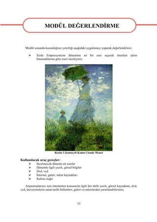 MODÜL DEĞERLENDİRME

                MODÜL DEĞERLENDİRME
   Modül sonunda kazandığınız yeterliği aşağıdaki uygulamayı yaparak değerlendiriniz.

           Sizde Empresyonizm dönemine ait bir eser seçerek önerilen işlem
            basamaklarına göre eseri inceleyiniz.




                           Resim 1:Şemsiyeli Kadın Cloude Monet

Kullanılacak araç gereçler:
          İncelenecek döneme ait eserler
          Dönemle ilgili yazılı, görsel bilgiler
          Dvd, vcd
          İnternet, galeri, müze kaynakları
          Kalem, kağıt

   Araştırmalarınız için internetten konunuzla ilgili her türlü yazılı, görsel kaynaktan, dvd,
vcd, üniversitelerin sanat tarihi bölümleri, galeri ve müzelerden yararlanabilirsiniz.



                                             77
 