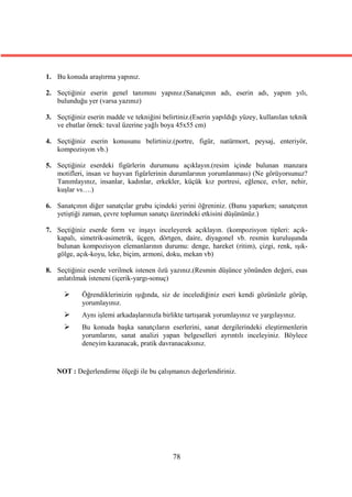 1. Bu konuda araştırma yapınız.

2. Seçtiğiniz eserin genel tanımını yapınız.(Sanatçının adı, eserin adı, yapım yılı,
   bulunduğu yer (varsa yazınız)

3. Seçtiğiniz eserin madde ve tekniğini belirtiniz.(Eserin yapıldığı yüzey, kullanılan teknik
   ve ebatlar örnek: tuval üzerine yağlı boya 45x55 cm)

4. Seçtiğiniz eserin konusunu belirtiniz.(portre, figür, natürmort, peysaj, enteriyör,
   kompozisyon vb.)

5. Seçtiğiniz eserdeki figürlerin durumunu açıklayın.(resim içinde bulunan manzara
   motifleri, insan ve hayvan figürlerinin durumlarının yorumlanması) (Ne görüyorsunuz?
   Tanımlayınız, insanlar, kadınlar, erkekler, küçük kız portresi, eğlence, evler, nehir,
   kuşlar vs….)

6. Sanatçının diğer sanatçılar grubu içindeki yerini öğreniniz. (Bunu yaparken; sanatçının
   yetiştiği zaman, çevre toplumun sanatçı üzerindeki etkisini düşününüz.)

7. Seçtiğiniz eserde form ve inşayı inceleyerek açıklayın. (kompozisyon tipleri: açık-
   kapalı, simetrik-asimetrik, üçgen, dörtgen, daire, diyagonel vb. resmin kuruluşunda
   bulunan kompozisyon elemanlarının durumu: denge, hareket (ritim), çizgi, renk, ışık-
   gölge, açık-koyu, leke, biçim, armoni, doku, mekan vb)

8. Seçtiğiniz eserde verilmek istenen özü yazınız.(Resmin düşünce yönünden değeri, esas
   anlatılmak isteneni (içerik-yargı-sonuç)

           Öğrendiklerinizin ışığında, siz de incelediğiniz eseri kendi gözünüzle görüp,
            yorumlayınız.
           Aynı işlemi arkadaşlarınızla birlikte tartışarak yorumlayınız ve yargılayınız.
           Bu konuda başka sanatçıların eserlerini, sanat dergilerindeki eleştirmenlerin
            yorumlarını, sanat analizi yapan belgeselleri ayrıntılı inceleyiniz. Böylece
            deneyim kazanacak, pratik davranacaksınız.


   NOT : Değerlendirme ölçeği ile bu çalışmanızı değerlendiriniz.




                                             78
 