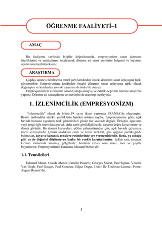ÖĞRENME FAALİYETİ–1
                  ÖĞRENME FAALİYETİ–1
      AMAÇ

    Bu faaliyette verilecek bilgiler doğrultusunda, empresyonizm sanat akımının
özelliklerini ve sanatçılarını inceleyerek döneme ait sanat eserlerini belgesel ve biçimsel
açıdan inceleyebileceksiniz.

      ARAŞTIRMA
    Çağdaş sanatçı olabilmenin temel şartı kendinden önceki dönemin sanat anlayışına tepki
göstermektir. Empresyonizm kendinden önceki dönemin sanat anlayışına tepki olarak
doğmuştur ve kendinden sonraki akımlara da önderlik etmiştir.
    Empresyonizm’in (izlenimci sanatın) doğa anlayışı ve estetik değerleri üzerine araştırma
yapınız. Döneme ait sanatçılarını ve eserlerini de araştırıp inceleyiniz.


      1. İZLENİMCİLİK (EMPRESYONİZM)
     “İzlenimcilik” olarak da bilinir.19. yy.ın ikinci yarısında FRANSA’da oluşmuştur.
Resim tarihindeki sürekli yeniliklerin hareket noktası sayılır. Empresyonizme göre, açık
havada bulunan eşyaların renk görünümleri günün her saatinde değişir. Örneğin, ağaçların
yeşil rengi öğle üzeri daha parlak, daha canlı görüldüğü halde, akşama doğru koyu renkte ve
donuk görünür. Bu akımın kurucuları, atölye çalışmalarından çok, açık havada çalışmaya
önem vermişlerdir. Çünkü aradıkları canlı ve temiz renkleri, gün ışığının parlaklığında
bulmuşlar, koyu ve karanlık renklere resimlerinde yer vermemişlerdir. Renk, ya olduğu
gibi ya da değerini düşürmeyen başka bir renkle karıştırılmıştır. Işıklar sarı, turuncu,
kırmızı tonlarında aranmış, gölgelerde, bunların zıtları olan mavi, mor ve yeşille
boyanmıştır. Empresyonizmin kurucusu Edouard Menet' dir.

1.1. Temsilcileri
   Edouard Manet, Claude Monet, Camille Pissarro, Georges Seurat, Paul Signac, Vincent
Van Gogh, Paul Gaugin, Paul Cezanne, Edgar Degas, Henri De Toulosue-Lautrec, Pıerre-
August Renoir’dir.




                                             3
 