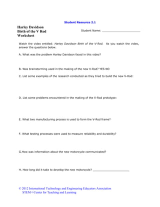 Student Resource 2.1

Harley Davidson
Birth of the V Rod
Worksheet

Student Name: _______________________

Watch the video entitled: Harley Davidson Birth of the V-Rod.
answer the questions below.

As you watch the video,

A. What was the problem Harley Davidson faced in this video?

B. Was brainstorming used in the making of the new V-Rod? YES NO
C. List some examples of the research conducted as they tried to build the new V-Rod:

D. List some problems encountered in the making of the V-Rod prototype:

E. What two manufacturing process is used to form the V-Rod frame?

F. What testing processes were used to measure reliability and durability?

G.How was information about the new motorcycle communicated?

H. How long did it take to develop the new motorcycle? ______________________

© 2012 International Technology and Engineering Educators Association
STEMCenter for Teaching and Learning

 