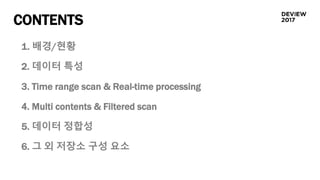 CONTENTS
1. 배경/현황
2. 데이터 특성
3. Time range scan & Real-time processing
4. Multi contents & Filtered scan
5. 데이터 정합성
6. 그 외 저장소 구성 요소
 