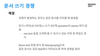 문서 쓰기 경쟁
해결
- 경쟁이 발생하는 경우는 같은 문서를 처리할 때 발생함
- 읽기->처리(순서보장)-> 쓰기 3단계 operation이 atomic 하지 않
음
- row lock 등을 고려해 볼 수 있으나 성능 저하 및 복잡도 증
가
- Storm bolt 연결 방식 중 field grouping으로
같은 문서는 같은 Bolt에서 처리되도록 하여 경쟁을 회피
 