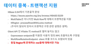 데이터 중복 - 트랜잭션 지원
HBase 0.94에서 기본골격 완성
- https://issues.apache.org/jira/browse/HBASE-5229
- MultiTable은 아니지만 Multi Row에 대해서 트랜잭션을 지원
- HRegion processRowsWithLocks method
(주석이 잘되어 있어서 트랜잭션 구현 관련 설명은 생략)
Client API 인 HTable 의 method로 열어 놓지는 않고
- Coprocessor endpoint를 이용한 사용자 정의 RPC 호출하도록 구현됨
- MultiRowMutationEndpoint client 호출 코드도 포함되어 있음
- 동일 Region에 존재하는 row들에 대해서만 가능
 