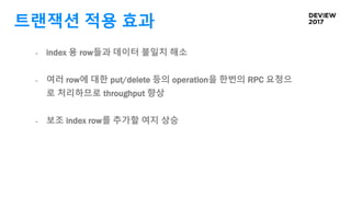 트랜잭션 적용 효과
- index 용 row들과 데이터 불일치 해소
- 여러 row에 대한 put/delete 등의 operation을 한번의 RPC 요청으
로 처리하므로 throughput 향상
- 보조 index row를 추가할 여지 상승
 