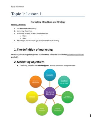 Topic 1: Lesson 1
Quazi Nafiul Islam




                           Marketing Objectives and Strategy
Learning Objectives:

    1. The definition of Marketing
    2. Marketing Objectives
    3. Marketing strategy to reach those objectives
           a. Niche
           b. Mass
    4. Advantages and Disadvantages of niche and mass marketing




    1. The definition of marketing
Marketing is the management process that identifies, anticipates and satisfies customer requirements
profitably.


    2. Marketing objectives
        •   Essentially, these are the marketing goals that the business is trying to achieve



                                                      Growth and
                                                      Profitability


                                                                                Gaining and
                               Consumer
                                                                                maintaining
                              satisfaction
                                                                                market share




                                                      Marketing
                                                      Objectives
                         Consumer                                                        Product
                         awareness                                                   differentiation




                                                                                                       1
                                           Product                      Product
                                         innovation                   Introduction
 