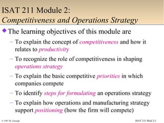 ISAT 211 Mod 2-1© 1997 M. Zarrugh
ISAT 211 Module 2:
Competitiveness and Operations Strategy
The learning objectives of this module are
– To explain the concept of competitiveness and how it
relates to productivity
– To recognize the role of competitiveness in shaping
operations strategy
– To explain the basic competitive priorities in which
companies compete
– To identify steps for formulating an operations strategy
– To explain how operations and manufacturing strategy
support positioning (how the firm will compete)
 