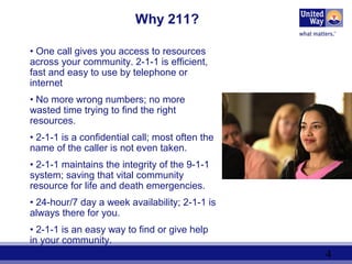 4
Why 211?
• One call gives you access to resources
across your community. 2-1-1 is efficient,
fast and easy to use by telephone or
internet
• No more wrong numbers; no more
wasted time trying to find the right
resources.
• 2-1-1 is a confidential call; most often the
name of the caller is not even taken.
• 2-1-1 maintains the integrity of the 9-1-1
system; saving that vital community
resource for life and death emergencies.
• 24-hour/7 day a week availability; 2-1-1 is
always there for you.
• 2-1-1 is an easy way to find or give help
in your community.
.
 