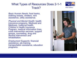 6
What Types of Resources Does 2-1-1
Track?
Basic Human Needs: food banks,
clothing closets, shelters, rent
assistance, utility assistance.
Physical and Mental Health: health
insurance programs, Medicaid and
Medicare, maternal health,
Children’s Health Insurance
Program, medical information lines,
crisis intervention services, support
groups, counseling, drug and
alcohol intervention and
rehabilitation.
Employment Supports: financial
assistance, job training,
transportation assistance, education
programs.
 