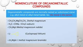 NOMENCLUTURE OF ORGANOMETALLIC
COMPOUNDS
Organometallic compounds are normally named as substituted metal,
e.g. alkyl metal or alkyl metal halide. So, the metal is the parent.
•CH3CH2MgCH2CH3 Diethyl magnesium
•H2C=CHNa (Vinyl sodium)
•CH3MgI (Methyl magnesium iodide)
•Li (Cyclopropyl lithium)
•ch3Mgbr ( methyl magnesium bromide)
 