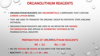 ORGANOLITHIUM REAGENTS
• ORGANOLITHIUM REAGENTS ARE ORGANOMETALLC COMPOUNDS THAT CONTAIN
CARBON-LITHIUM BONDS.
• THEY ARE USED TO TRANSFER THE ORGANIC GROUP IN SYNTHETIC STEPS (ORGANIC
SYSTHESIS).
• ORGANOLITHIUM REAGENTS ARE USED AS AN INITIATOR FOR ANIONIC
POLYMERIZATION AND APPLIED IN ASYMMETRIC SYNTHESIS IN THE
PHARMACEUTICAL INDUSTRY.
PREPARATION OF ORGANOLITHIUM REAGENTS
RX + 2LI RLI + LIX
• WE USE PENTANE OR HEXANE AS SOLVENTS FOR THIS REACTION.
• REACTIVITY :I > BR > CL >> F, RX > ARX.
 