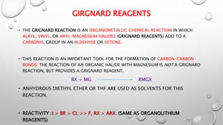 GIRGNARD REAGENTS
• THE GRIGNARD REACTION IS AN ORGANOMETALLIC CHEMICAL REACTION IN WHICH
ALKYL, VINYL, OR ARYL-MAGNESIUM HALIDES (GRIGNARD REAGENTS) ADD TO A
CARBONYL GROUP IN AN ALDEHYDE OR KETONE.
• THIS REACTION IS AN IMPORTANT TOOL FOR THE FORMATION OF CARBON–CARBON
BONDS. THE REACTION OF AN ORGANIC HALIDE WITH MAGNESIUM IS NOT A GRIGNARD
REACTION, BUT PROVIDES A GRIGNARD REAGENT.
RX + MG RMGX
• ANHYDROUS DIETHYL ETHER OR THF ARE USED AS SOLVENTS FOR THIS
REACTION.
• REACTIVITY :I > BR > CL >> F, RX > ARX. (SAME AS ORGANOLITHIUM
REAGENTS)
 