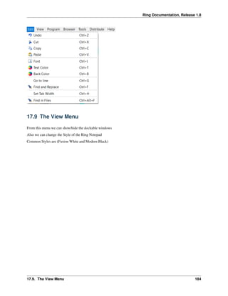 Ring Documentation, Release 1.8
17.9 The View Menu
From this menu we can show/hide the dockable windows
Also we can change the Style of the Ring Notepad
Common Styles are (Fusion White and Modern Black)
17.9. The View Menu 184
 