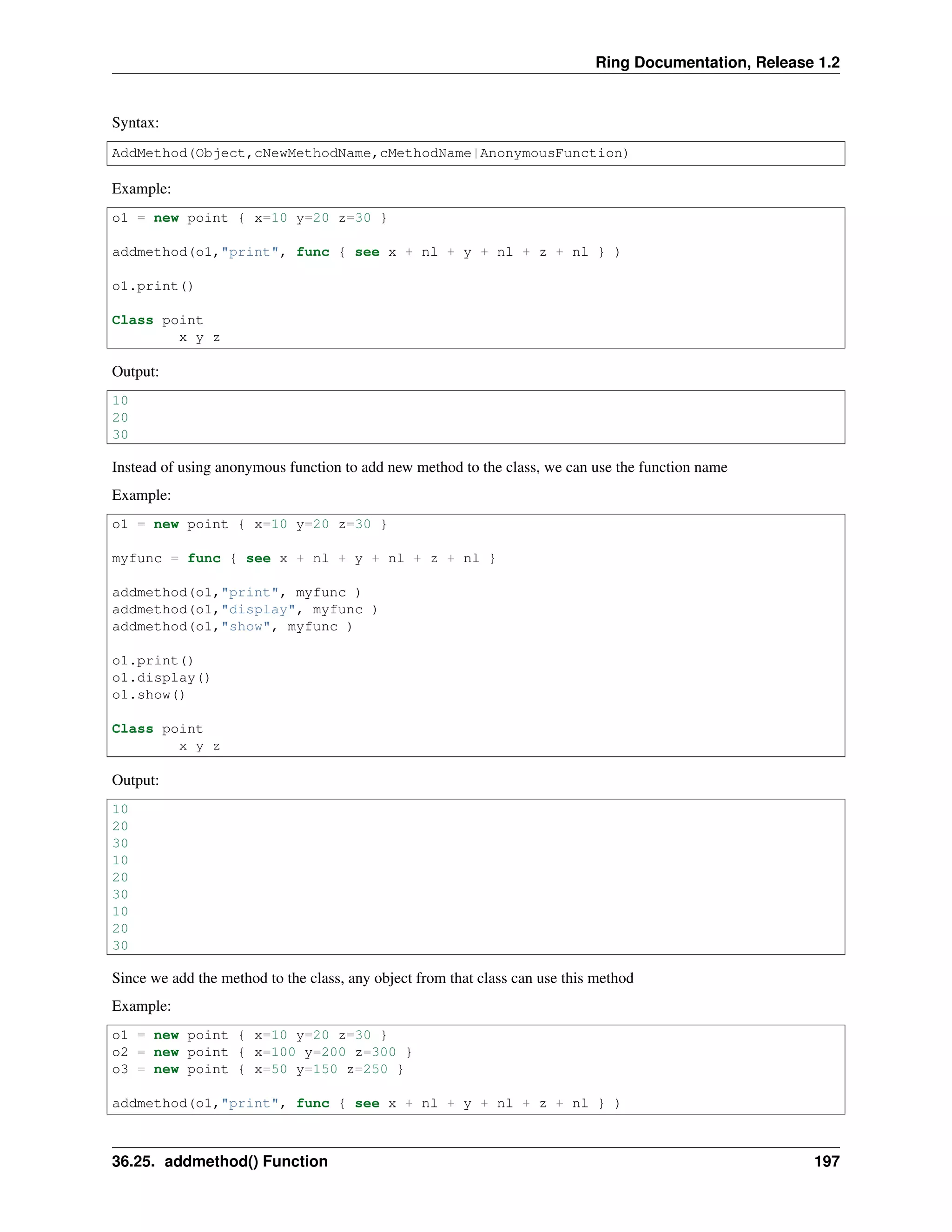 Ring Documentation, Release 1.2
Syntax:
AddMethod(Object,cNewMethodName,cMethodName|AnonymousFunction)
Example:
o1 = new point { x=10 y=20 z=30 }
addmethod(o1,"print", func { see x + nl + y + nl + z + nl } )
o1.print()
Class point
x y z
Output:
10
20
30
Instead of using anonymous function to add new method to the class, we can use the function name
Example:
o1 = new point { x=10 y=20 z=30 }
myfunc = func { see x + nl + y + nl + z + nl }
addmethod(o1,"print", myfunc )
addmethod(o1,"display", myfunc )
addmethod(o1,"show", myfunc )
o1.print()
o1.display()
o1.show()
Class point
x y z
Output:
10
20
30
10
20
30
10
20
30
Since we add the method to the class, any object from that class can use this method
Example:
o1 = new point { x=10 y=20 z=30 }
o2 = new point { x=100 y=200 z=300 }
o3 = new point { x=50 y=150 z=250 }
addmethod(o1,"print", func { see x + nl + y + nl + z + nl } )
36.25. addmethod() Function 197
 