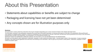 • Statements about capabilities or benefits are subject to change

• Packaging and licensing have not yet been determined

• Any concepts shown are for illustration purposes only

Disclaimer:
This presentation contains preliminary information that may be changed substantially prior to final commercial release of the software described herein.
The information contained in this presentation represents the current view of Microsoft Corporation on the issues discussed as of the date of the presentation. Because Microsoft
must respond to changing market conditions, it should not interpreted to be a commitment on the part of Microsoft, and Microsoft cannot guarantee the accuracy of the information
presented after the date of the presentation. This presentation is for informational purposes only.
MICROSOFT MAKES NO WARRANTIES, EXPRESSED, IMPLIED ,OR STATUTORY, AS TO THE INFORMATION IN THIS PRESENTATION.
Microsoft may have patents, patent applications, trademarks, copyrights or other intellectual property rights , covering subject matter in this presentation. Except as expressly
provided in any written license agreement from Microsoft, the furnishing of this information does not give you any license to these patents , trademarks, copyrights or other
intellectual property rights.
 