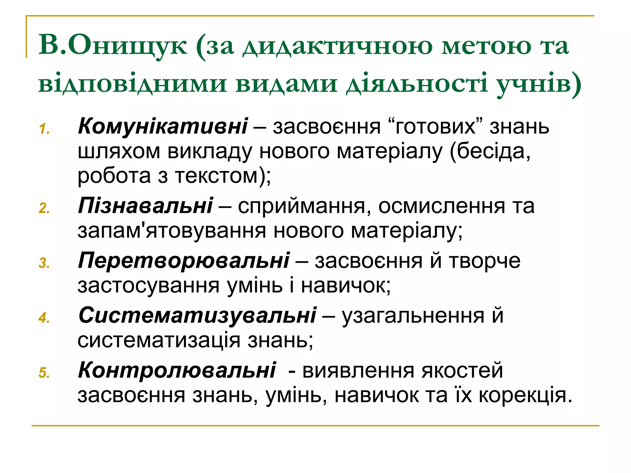 В.Онищук (за дидактичною метою та
відповідними видами діяльності учнів)
1.

2.

3.

4.

5.

Комунікативні – засвоєння “готових” знань
шляхом викладу нового матеріалу (бесіда,
робота з текстом);
Пізнавальні – сприймання, осмислення та
запам'ятовування нового матеріалу;
Перетворювальні – засвоєння й творче
застосування умінь і навичок;
Систематизувальні – узагальнення й
систематизація знань;
Контролювальні - виявлення якостей
засвоєння знань, умінь, навичок та їх корекція.

 