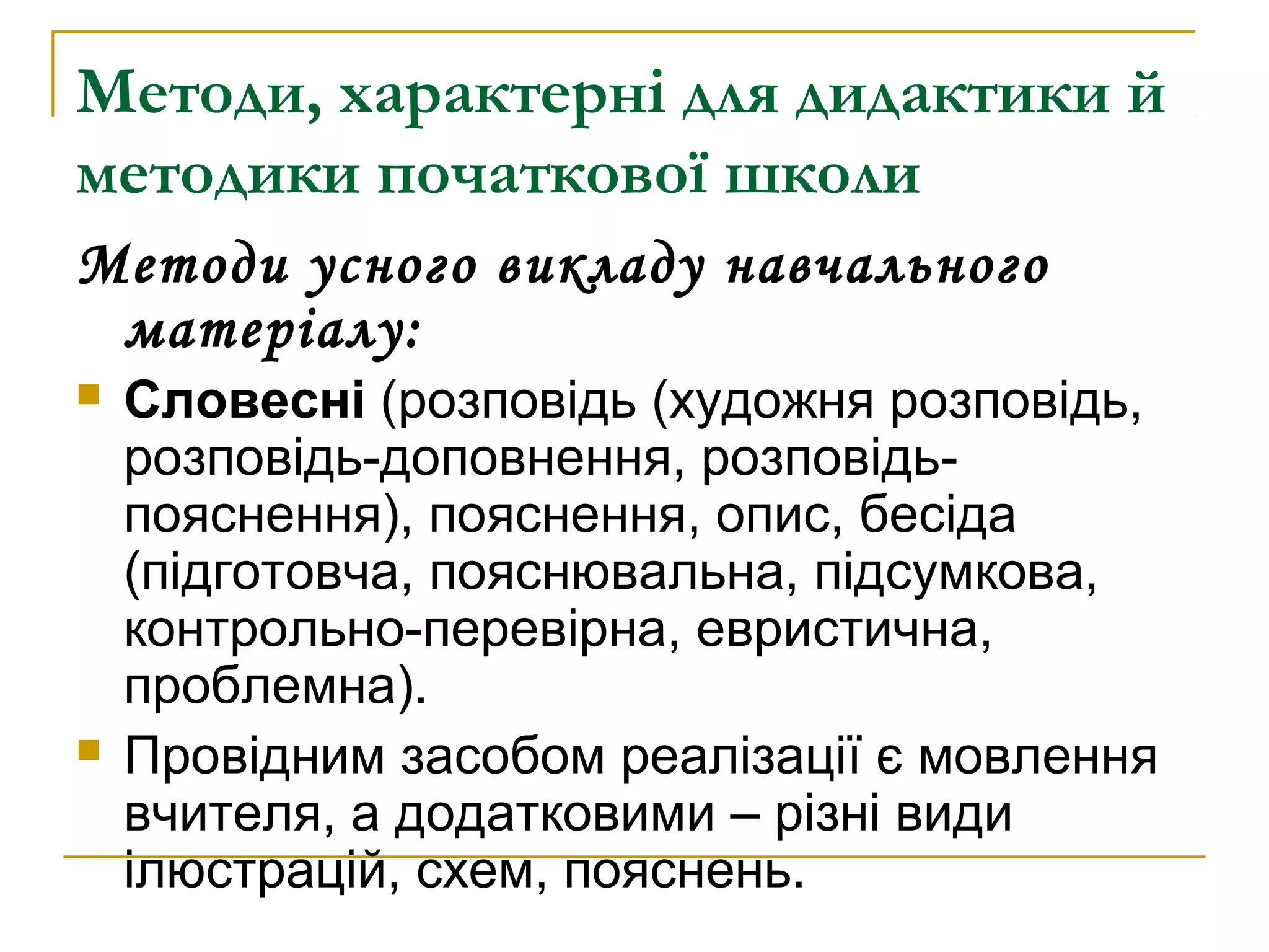 Методи, характерні для дидактики й
методики початкової школи
Методи усного викладу навчального
матеріалу:




Словесні (розповідь (художня розповідь,
розповідь-доповнення, розповідьпояснення), пояснення, опис, бесіда
(підготовча, пояснювальна, підсумкова,
контрольно-перевірна, евристична,
проблемна).
Провідним засобом реалізації є мовлення
вчителя, а додатковими – різні види
ілюстрацій, схем, пояснень.

 