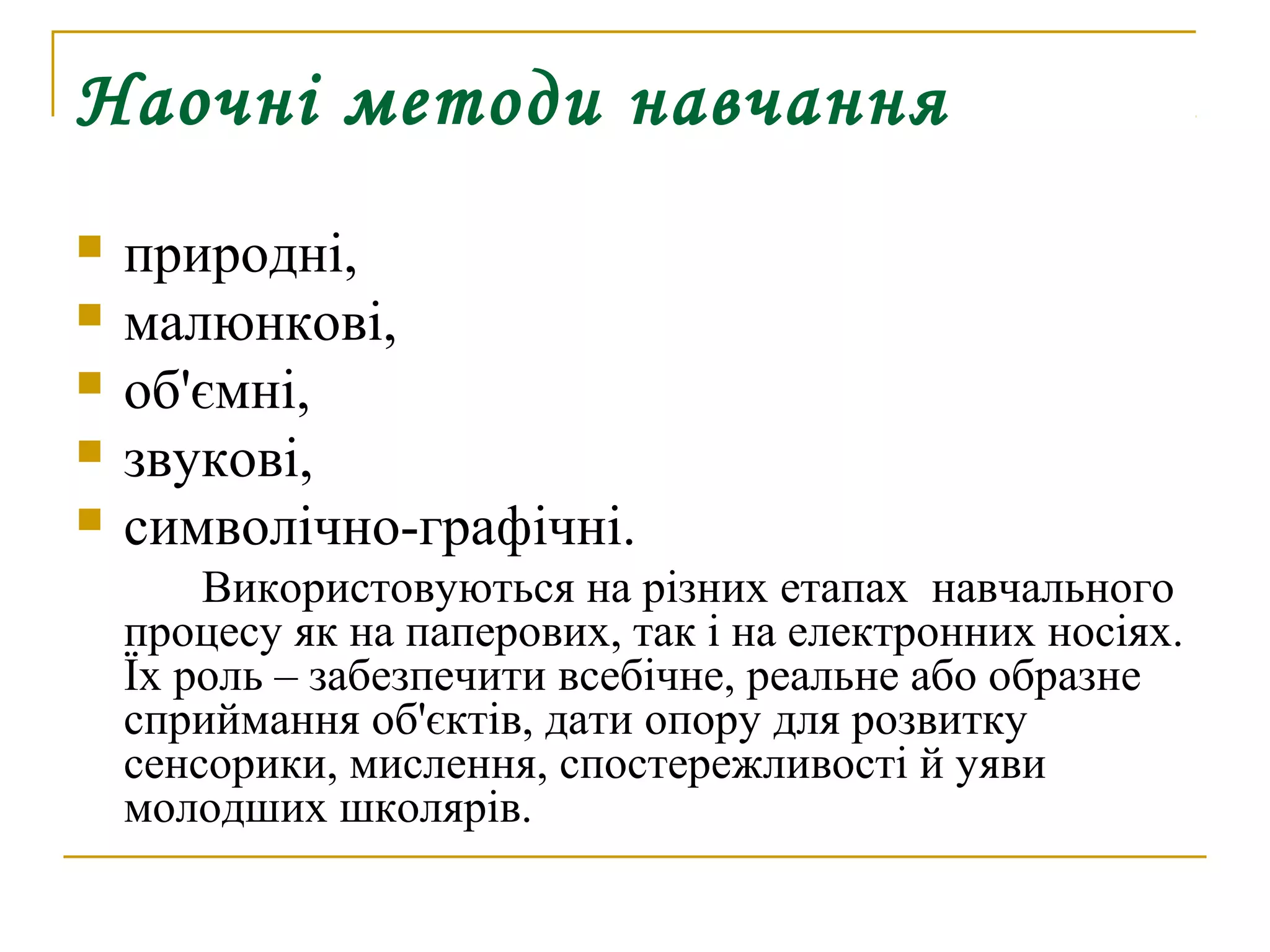Наочні методи навчання






природні,
малюнкові,
об'ємні,
звукові,
символічно-графічні.
Використовуються на різних етапах навчального
процесу як на паперових, так і на електронних носіях.
Їх роль – забезпечити всебічне, реальне або образне
сприймання об'єктів, дати опору для розвитку
сенсорики, мислення, спостережливості й уяви
молодших школярів.

 