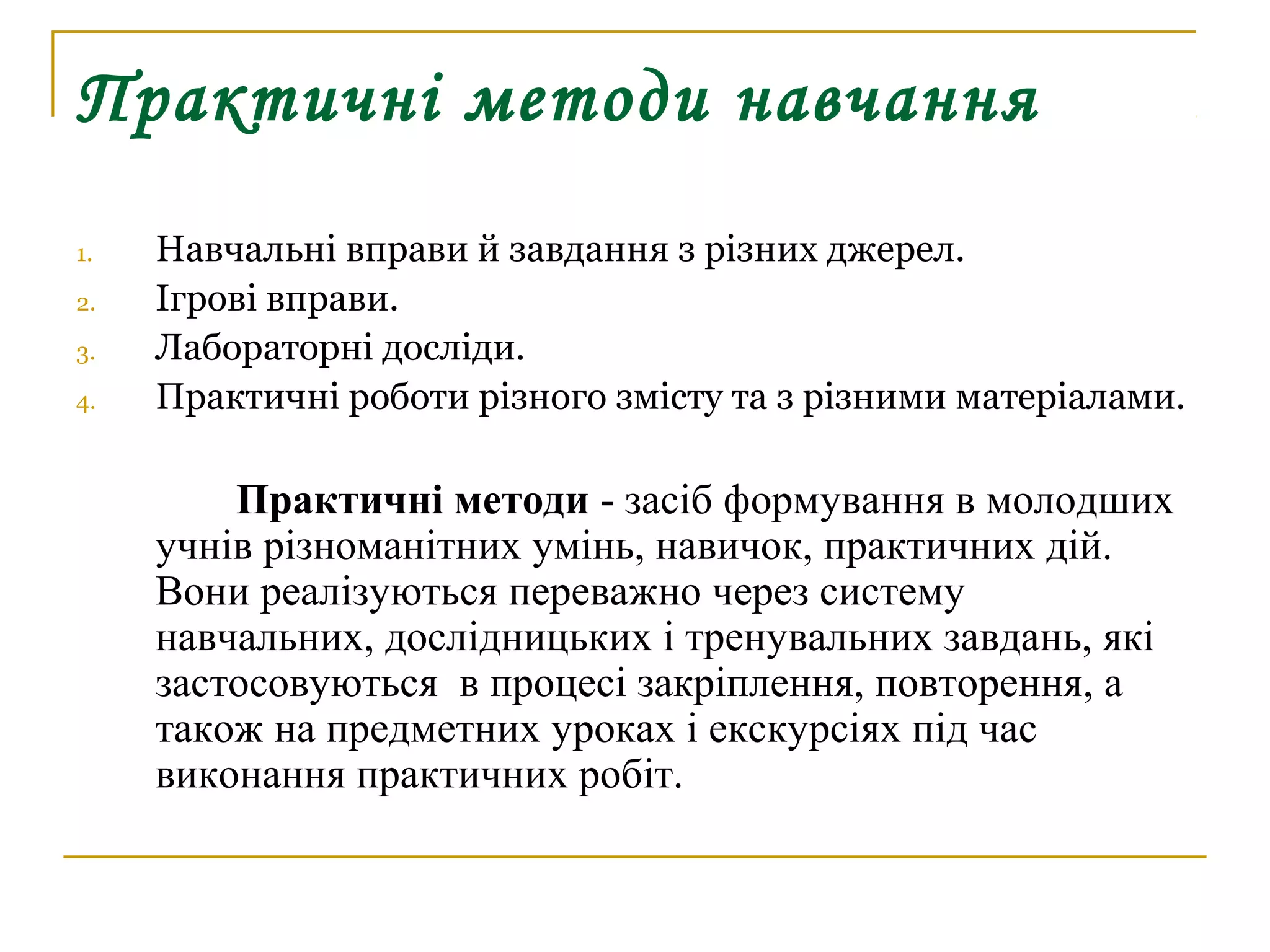Практичні методи навчання
1.
2.
3.
4.

Навчальні вправи й завдання з різних джерел.
Ігрові вправи.
Лабораторні досліди.
Практичні роботи різного змісту та з різними матеріалами.

Практичні методи - засіб формування в молодших
учнів різноманітних умінь, навичок, практичних дій.
Вони реалізуються переважно через систему
навчальних, дослідницьких і тренувальних завдань, які
застосовуються в процесі закріплення, повторення, а
також на предметних уроках і екскурсіях під час
виконання практичних робіт.

 