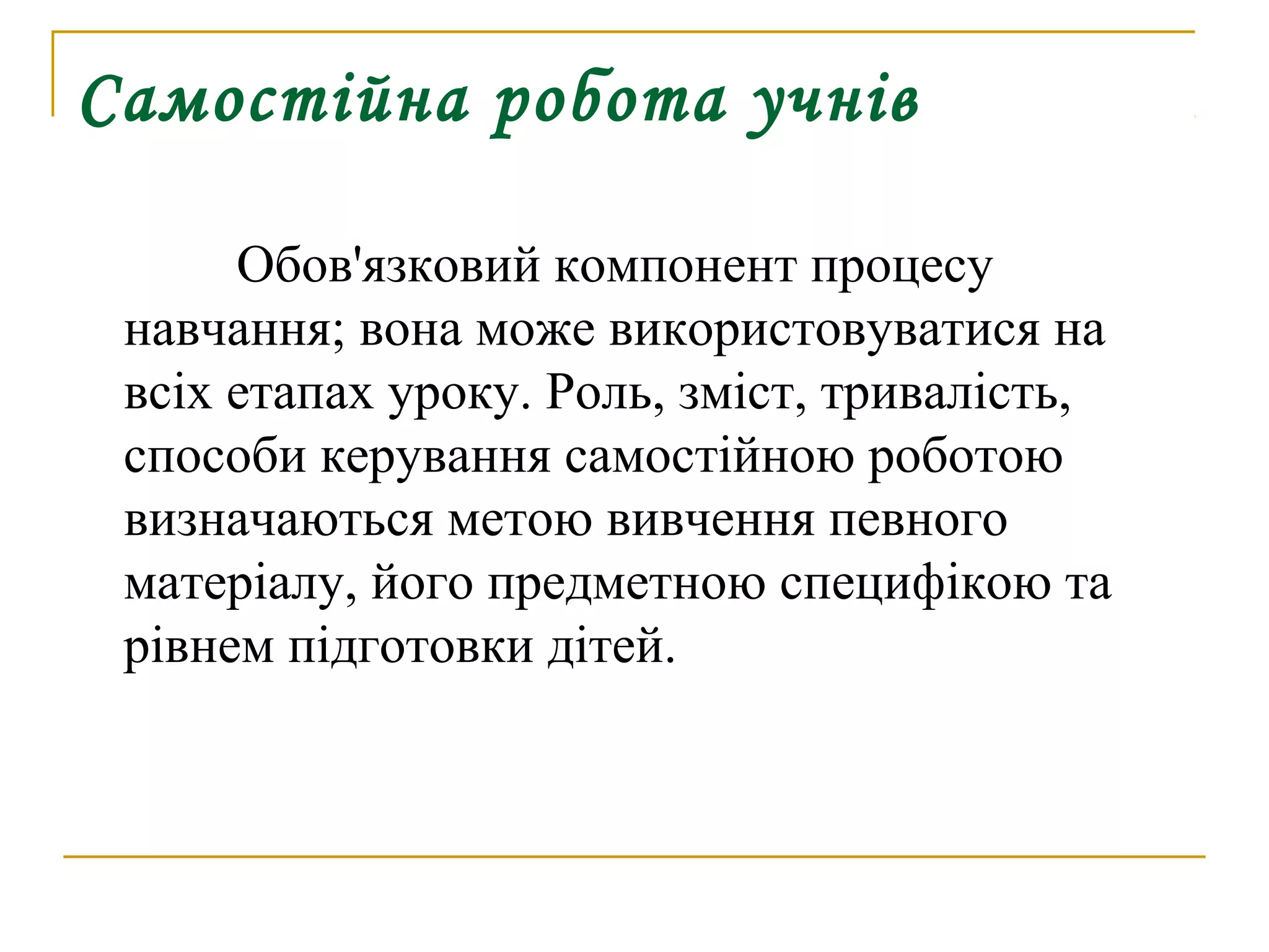 Самостійна робота учнів
Обов'язковий компонент процесу
навчання; вона може використовуватися на
всіх етапах уроку. Роль, зміст, тривалість,
способи керування самостійною роботою
визначаються метою вивчення певного
матеріалу, його предметною специфікою та
рівнем підготовки дітей.

 