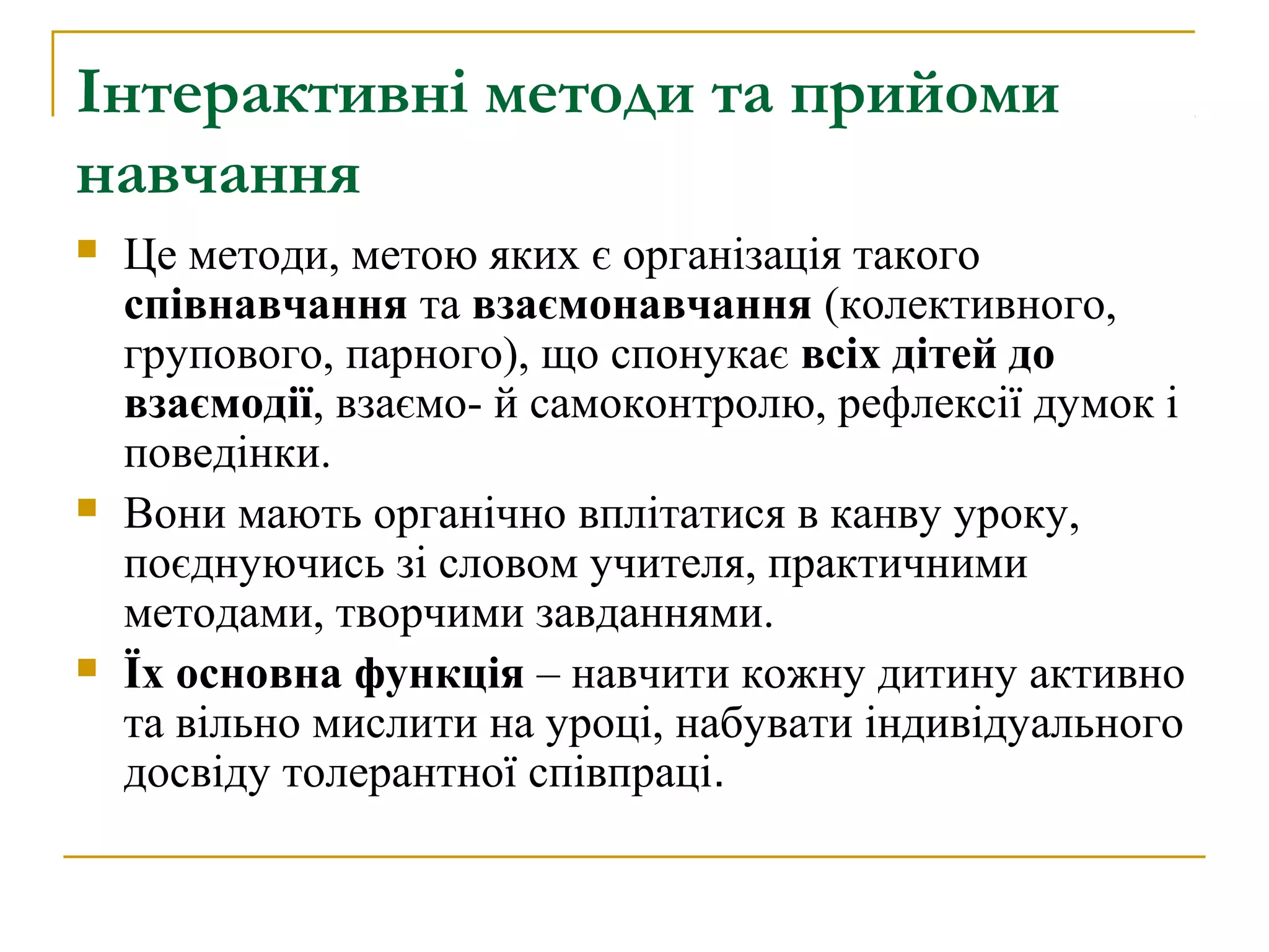 Інтерактивні методи та прийоми
навчання






Це методи, метою яких є організація такого
співнавчання та взаємонавчання (колективного,
групового, парного), що спонукає всіх дітей до
взаємодії, взаємо- й самоконтролю, рефлексії думок і
поведінки.
Вони мають органічно вплітатися в канву уроку,
поєднуючись зі словом учителя, практичними
методами, творчими завданнями.
Їх основна функція – навчити кожну дитину активно
та вільно мислити на уроці, набувати індивідуального
досвіду толерантної співпраці.

 