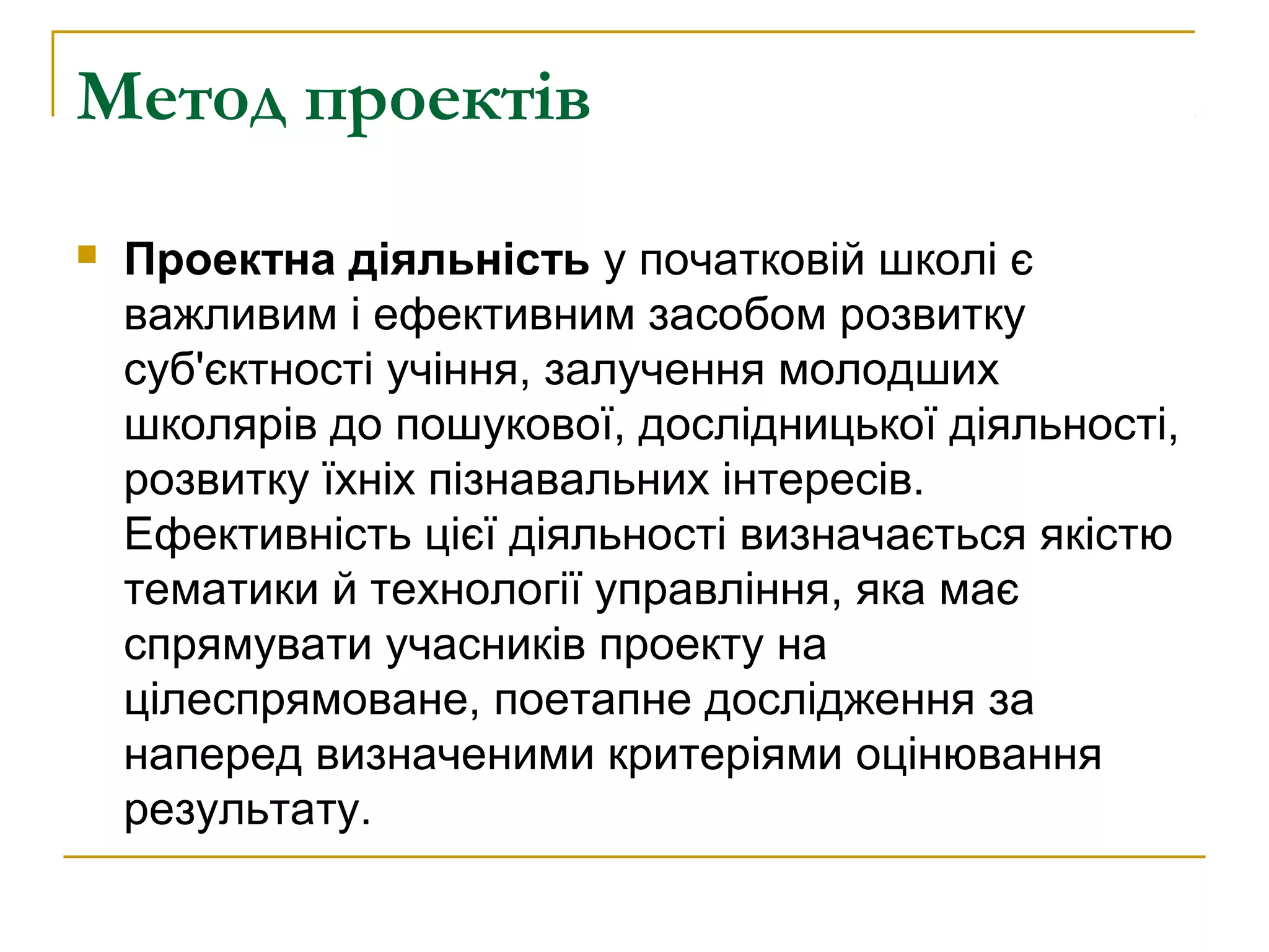 Метод проектів


Проектна діяльність у початковій школі є
важливим і ефективним засобом розвитку
суб'єктності учіння, залучення молодших
школярів до пошукової, дослідницької діяльності,
розвитку їхніх пізнавальних інтересів.
Ефективність цієї діяльності визначається якістю
тематики й технології управління, яка має
спрямувати учасників проекту на
цілеспрямоване, поетапне дослідження за
наперед визначеними критеріями оцінювання
результату.

 