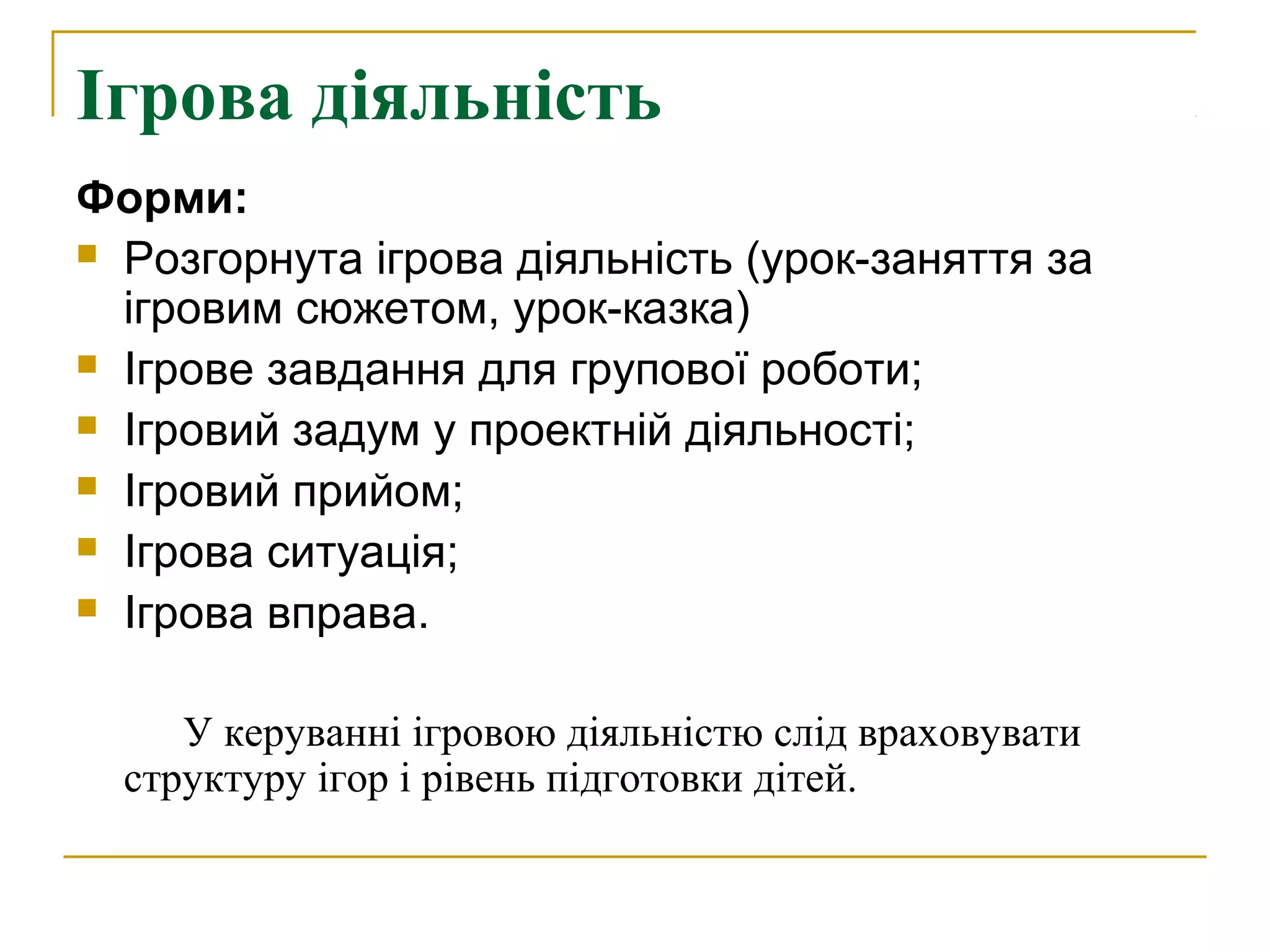 Ігрова діяльність
Форми:
 Розгорнута ігрова діяльність (урок-заняття за
ігровим сюжетом, урок-казка)
 Ігрове завдання для групової роботи;
 Ігровий задум у проектній діяльності;
 Ігровий прийом;
 Ігрова ситуація;
 Ігрова вправа.
У керуванні ігровою діяльністю слід враховувати
структуру ігор і рівень підготовки дітей.

 