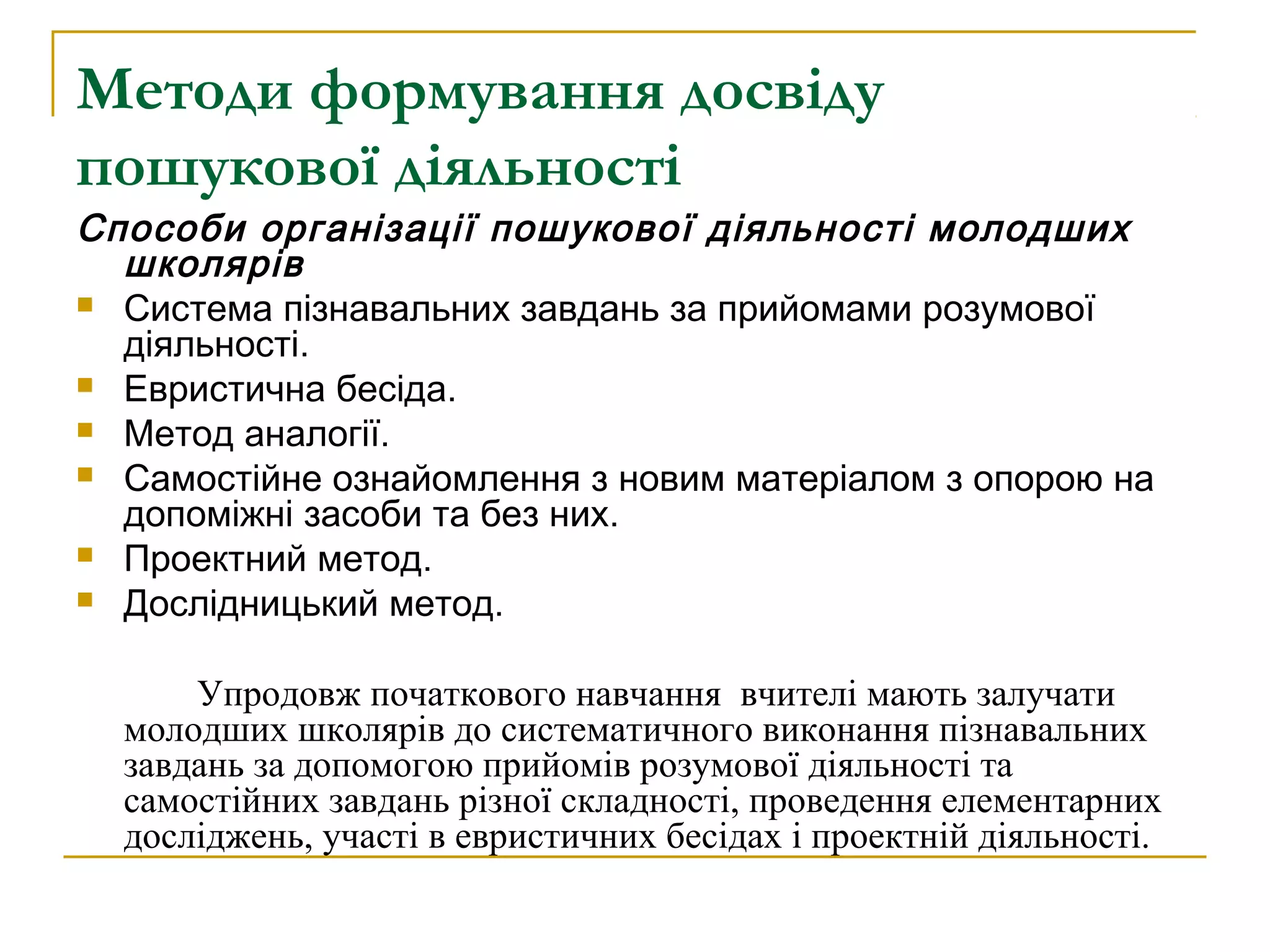 Методи формування досвіду
пошукової діяльності

Способи організації пошукової діяльності молодших
школярів
 Система пізнавальних завдань за прийомами розумової
діяльності.
 Евристична бесіда.
 Метод аналогії.
 Самостійне ознайомлення з новим матеріалом з опорою на
допоміжні засоби та без них.
 Проектний метод.
 Дослідницький метод.
Упродовж початкового навчання вчителі мають залучати
молодших школярів до систематичного виконання пізнавальних
завдань за допомогою прийомів розумової діяльності та
самостійних завдань різної складності, проведення елементарних
досліджень, участі в евристичних бесідах і проектній діяльності.

 