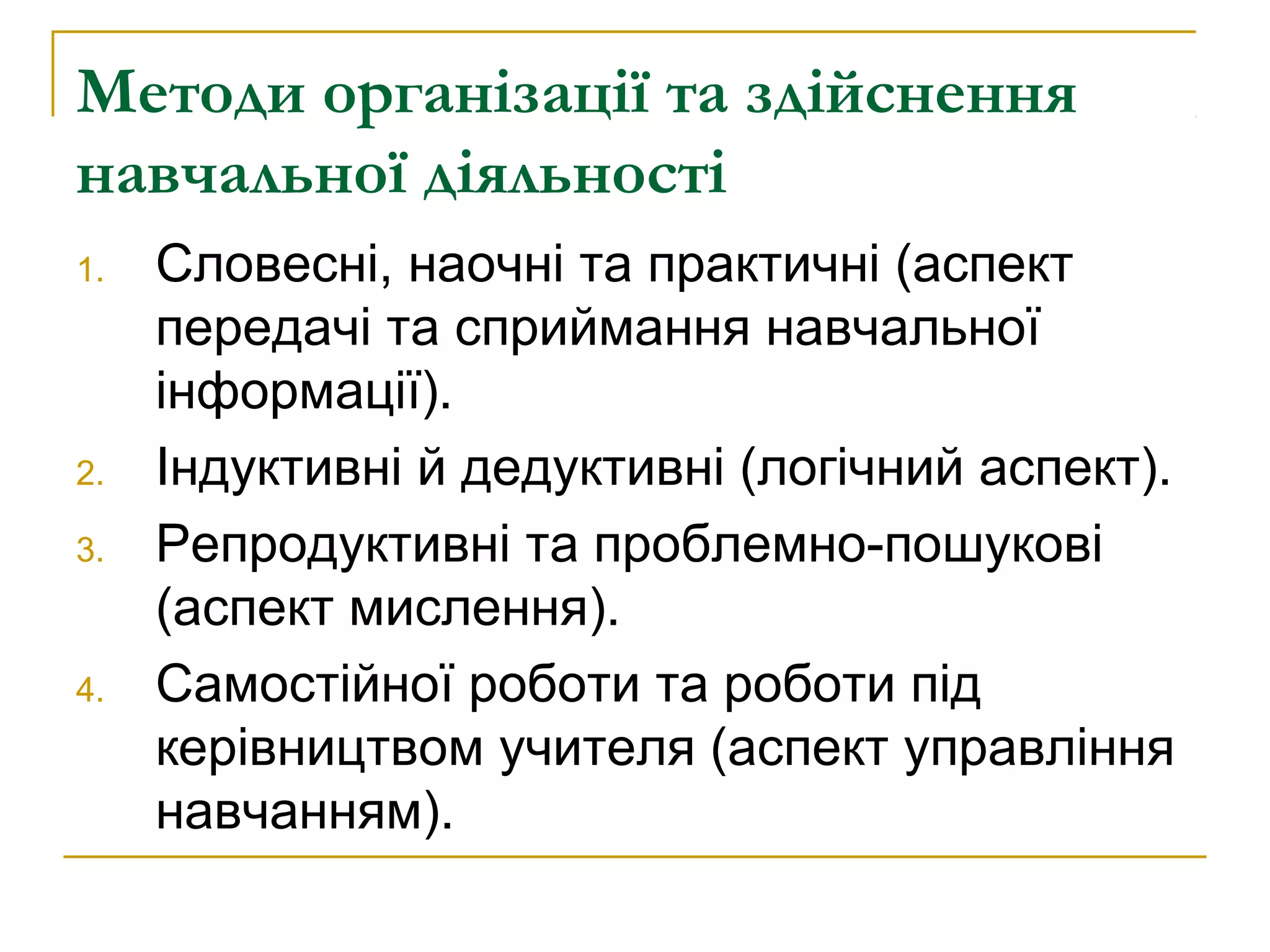 Методи організації та здійснення
навчальної діяльності
1.

2.
3.

4.

Словесні, наочні та практичні (аспект
передачі та сприймання навчальної
інформації).
Індуктивні й дедуктивні (логічний аспект).
Репродуктивні та проблемно-пошукові
(аспект мислення).
Самостійної роботи та роботи під
керівництвом учителя (аспект управління
навчанням).

 