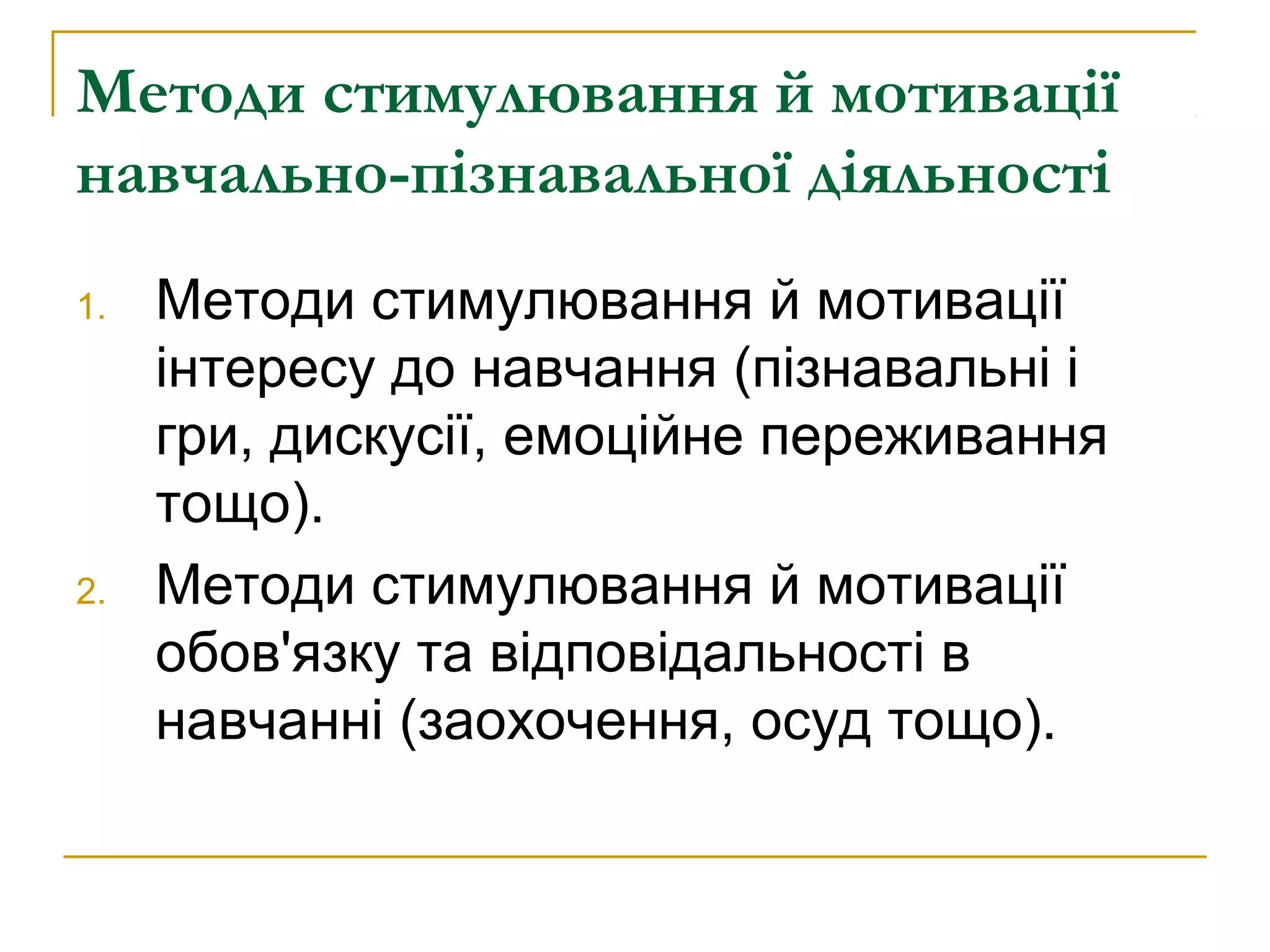 Методи стимулювання й мотивації
навчально-пізнавальної діяльності
1.

2.

Методи стимулювання й мотивації
інтересу до навчання (пізнавальні і
гри, дискусії, емоційне переживання
тощо).
Методи стимулювання й мотивації
обов'язку та відповідальності в
навчанні (заохочення, осуд тощо).

 