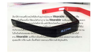 เรียกได้ว่ากระแสที่น่าสนใจทีเดียวกับอุปกรณ์ประเภท Wearable หรือพูดง่ายๆ ก็คือ
อุปกรณ์ไอทีไฮเทคที่เราใช้สวมใส่กับร่างกาย โดย Wearable ไม่เพียงแค่อานวยความสะดวก
ในการใช้ชีวิตในโลกแห่งเทคโนโลยีเท่านั้น แต่ยังใช้ประโยชน์ในการตรวจเช็คสุขภาพหรือวงการ
แพทย์ได้อีกด้วย ไม่ว่าจะเป็นอุปกรณ์สวมใส่ที่ช่วยในการตรวจจับอัตราการเต้นของหัวใจที่ใช้ไป
กับกิจกรรมในชีวิตประจาวัน เพื่อทาการบันทึกพฤติกรรมของผู้ป่วย หรือคนปกติที่รักสุขภาพ รวม
ไปถึงเป็นตัวช่วยของสมาร์ทโฟนในเรื่องของการแจ้งเตือน และอื่นๆ อีกมากมาย อย่างไรก็
ตาม Wearable เองก็ถือว่าเป็นหนึ่งในเครื่องประดับบนตัวด้วย แน่นอนว่านอกเหนือจาก
คุณสมบัติการใช้งานแล้ว เรื่องดีไซน์การออกแบบก็มีความสาคัญไม่แพ้กัน
 