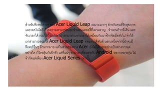 สาหรับฟีเจอร์ต่างๆ ของ Acer Liquid Leap เหมาะมากๆ สาหรับคนที่รักสุขภาพ
และเทคโนโลยี ด้วยความสามารถบอกจานวนแคลอรี่ที่เผาผลาญ , จานวนก้าวที่เดิน และ
จับเวลาได้ รวมไปถึงแน่นอนว่าสามารถบอกเวลาได้เหมือนกับนาฬิกาข้อมือทั่วไป ทาให้
เราสามารถสวมใส่ Acer Liquid Leap ทดแทนได้ทันที นอกเหนือจากนี้ยังจะมี
ฟีเจอร์อื่นๆ อีกมากมาย แต่ในส่วนของทาง Acer ยังไม่ได้บอกอย่างเป็นทางการแต่
อย่างใด (ไว้รอลุ้นกันอีกที) แต่ที่แน่ๆ สามารถเชื่อมต่อกับ Android หลากหลายรุ่น ไม่
จากัดแต่เพียง Acer Liquid Series เท่านั้น
 