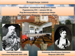Владельцы замка
Ильиничи - основатели Мирского замка
Радзивиллы XVI— начало XIX вв.
Род Витгенштейнов – владельцы Мира
Род Святополк-Мирских – владельцы Мира
Николай Иванович
Святополк-Мирский 1833–1898
Клеопатра Михайловна Святополк-
Мирская 1845-1910
 