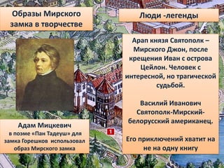 Адам Мицкевич
в поэме «Пан Тадеуш» для
замка Горешков использовал
образ Мирского замка
Образы Мирского
замка в творчестве
Люди -легенды
Арап князя Святополк –
Мирского Джон, после
крещения Иван с острова
Цейлон. Человек с
интересной, но трагической
судьбой.
Василий Иванович
Святополк-Мирский-
белорусский американец.
Его приключений хватит на
не на одну книгу
 