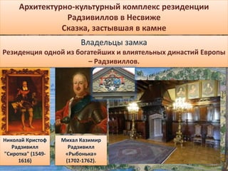 Архитектурно-культурный комплекс резиденции
Радзивиллов в Несвиже
Сказка, застывшая в камне
Владельцы замка
Резиденция одной из богатейших и влиятельных династий Европы
– Радзивиллов.
Николай Кристоф
Радзивилл
"Сиротка" (1549-
1616)
Михал Казимир
Радзивилл
«Рыбонька»
(1702-1762).
 